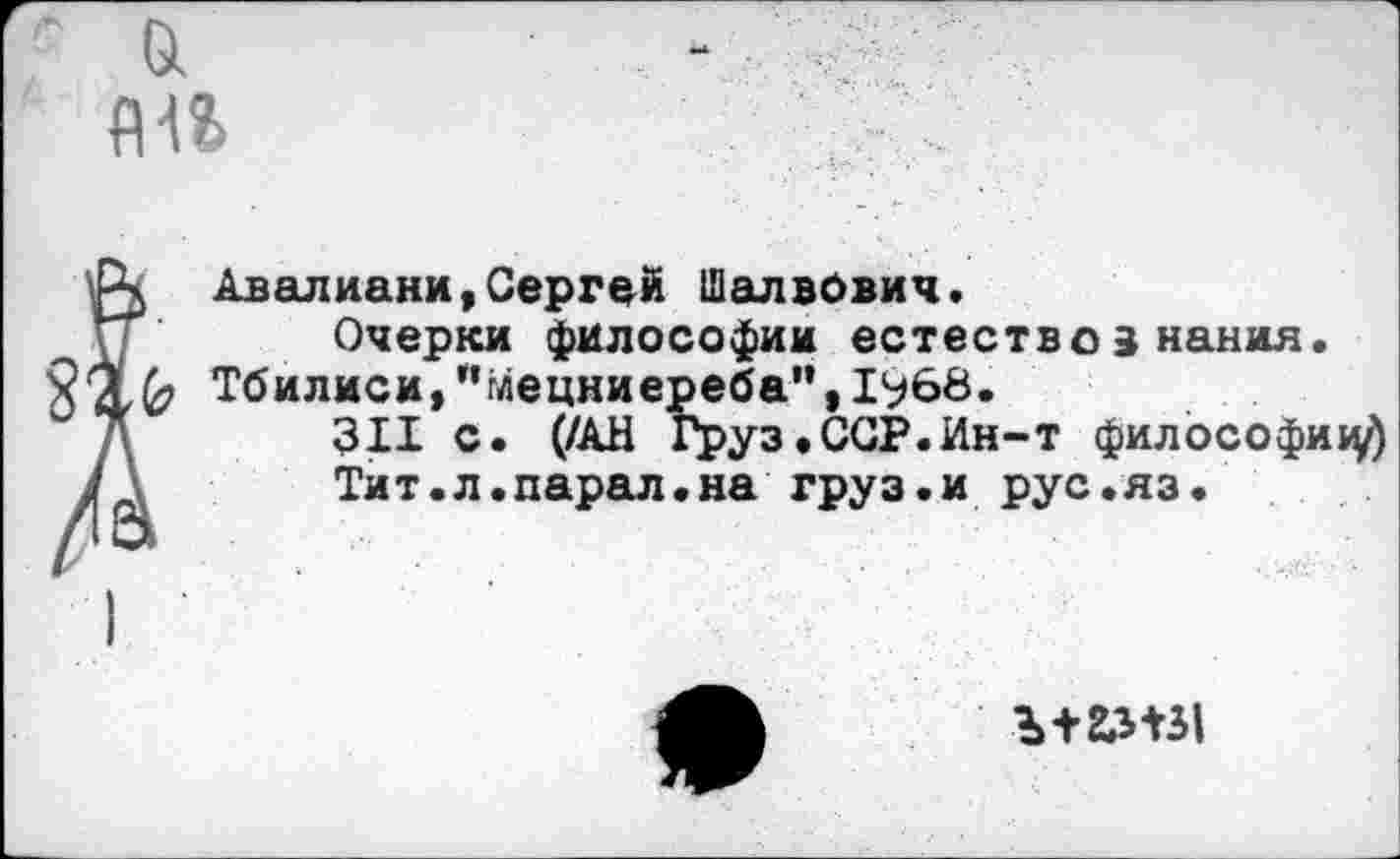 ﻿А Авалиани,Сергей Шалвович.
\Т' Очерки философии естествознания.
2'%^ Тбилиси,"Мецниереба",1968.
311 с. (/АН Груз.ССР.Ин-т философий
У	Тит.л.парал.на груз.и рус.яз.
Ь+Ш31